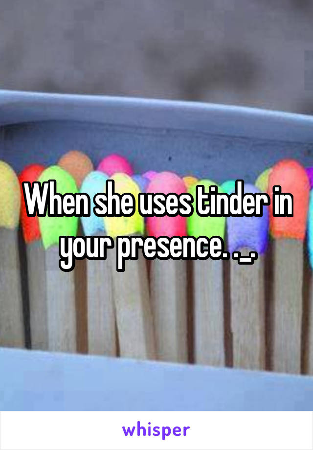 When she uses tinder in your presence. ._.