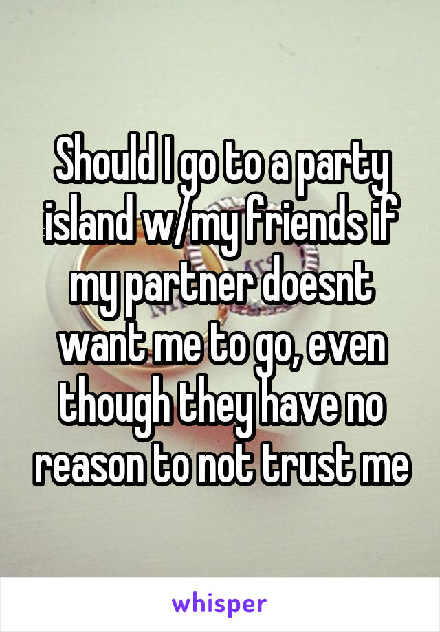 Should I go to a party island w/my friends if my partner doesnt want me to go, even though they have no reason to not trust me