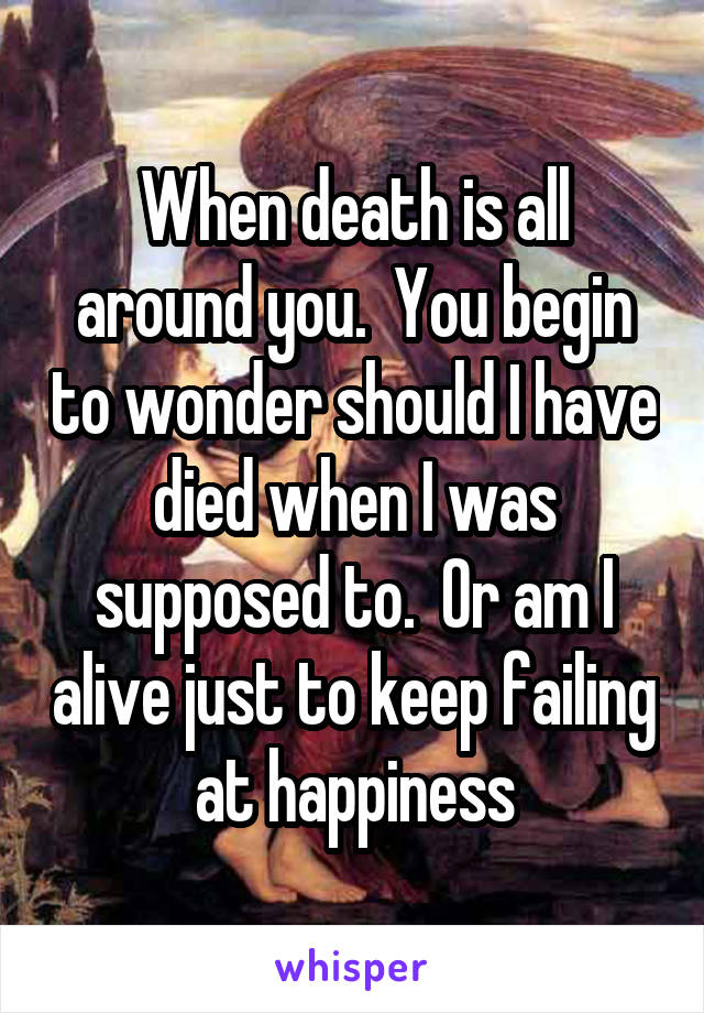 When death is all around you.  You begin to wonder should I have died when I was supposed to.  Or am I alive just to keep failing at happiness