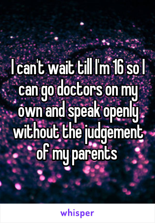 I can't wait till I'm 16 so I can go doctors on my own and speak openly without the judgement of my parents 