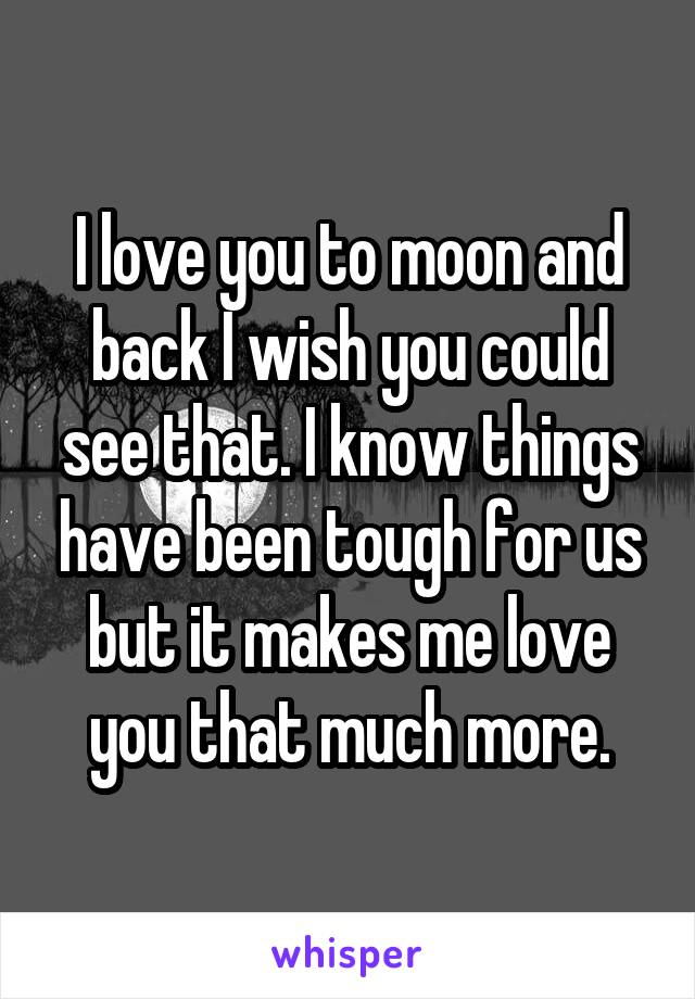 I love you to moon and back I wish you could see that. I know things have been tough for us but it makes me love you that much more.