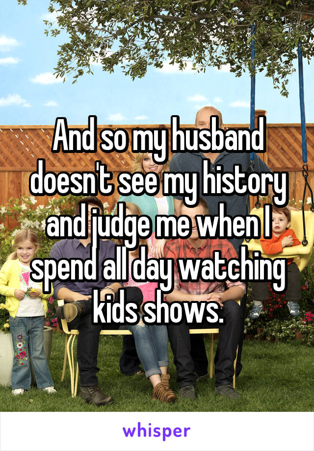 And so my husband doesn't see my history and judge me when I spend all day watching kids shows.