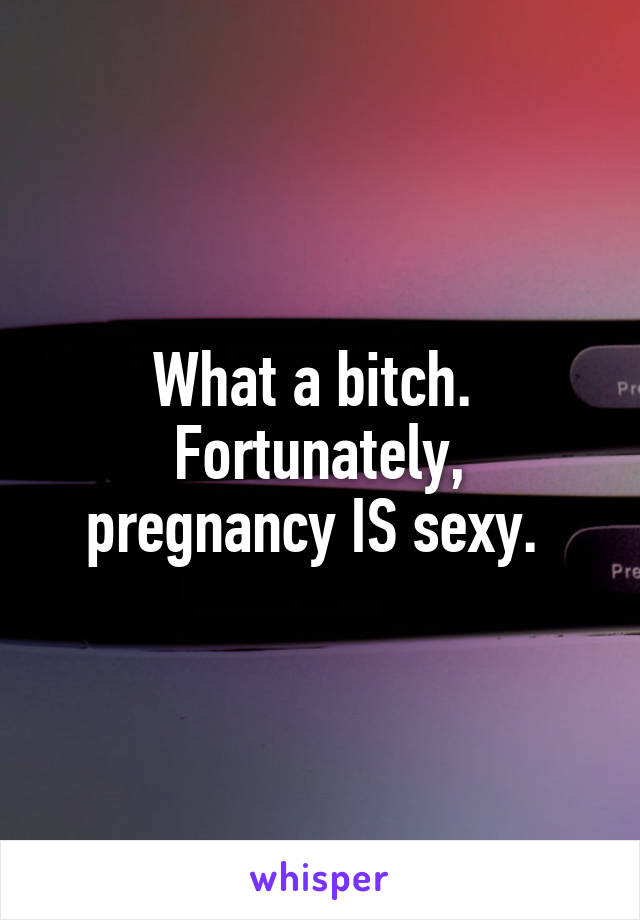 What a bitch. 
Fortunately, pregnancy IS sexy. 