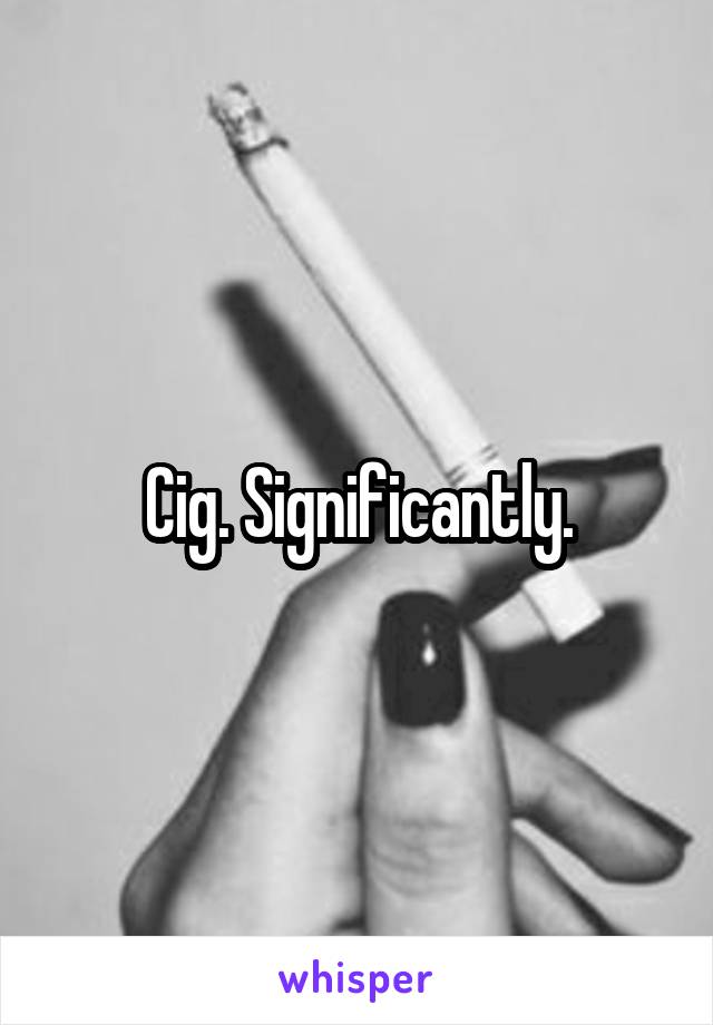 Cig. Significantly.