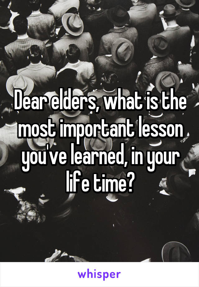 Dear elders, what is the most important lesson you've learned, in your life time?