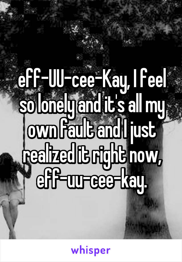 eff-UU-cee-Kay, I feel so lonely and it's all my own fault and I just realized it right now,
eff-uu-cee-kay.