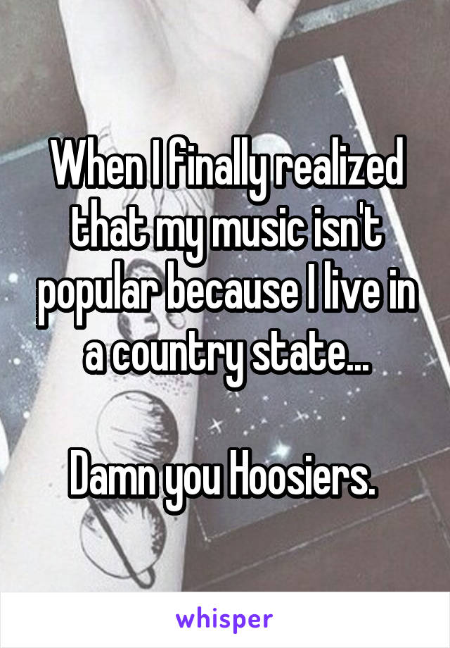 When I finally realized that my music isn't popular because I live in a country state...

Damn you Hoosiers. 