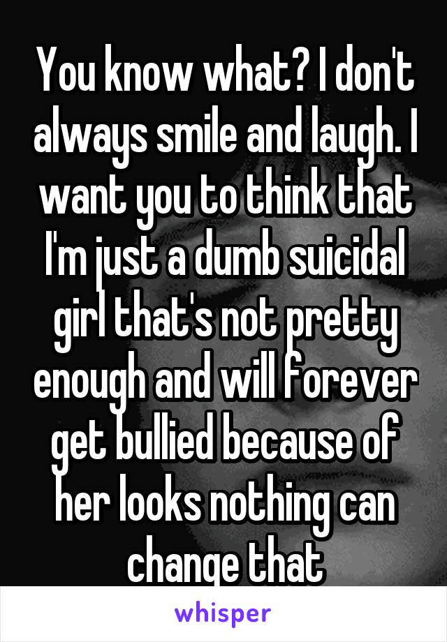 You know what? I don't always smile and laugh. I want you to think that I'm just a dumb suicidal girl that's not pretty enough and will forever get bullied because of her looks nothing can change that