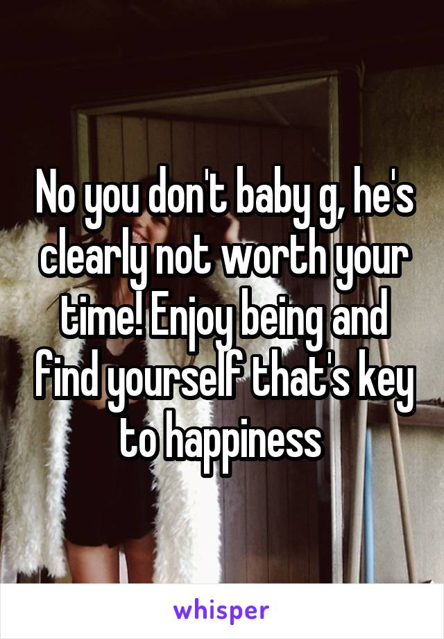 No you don't baby g, he's clearly not worth your time! Enjoy being and find yourself that's key to happiness 