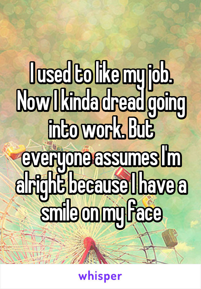 I used to like my job. Now I kinda dread going into work. But everyone assumes I'm alright because I have a smile on my face