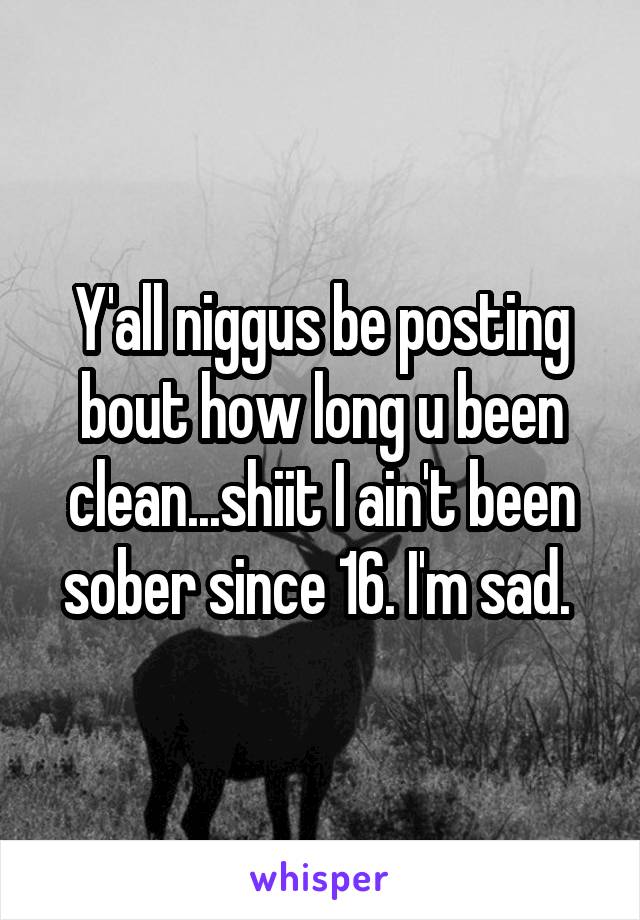 Y'all niggus be posting bout how long u been clean...shiit I ain't been sober since 16. I'm sad. 