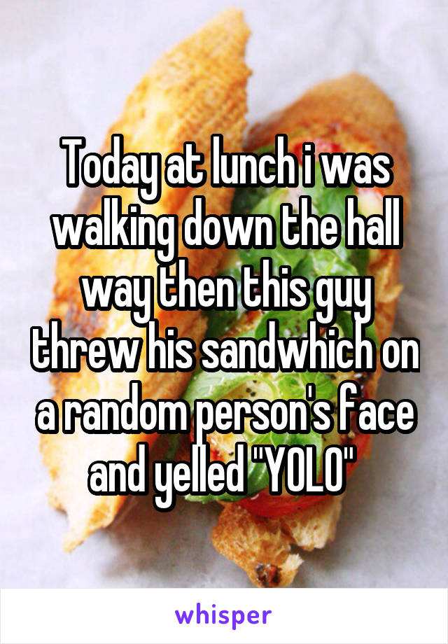 Today at lunch i was walking down the hall way then this guy threw his sandwhich on a random person's face and yelled "YOLO" 