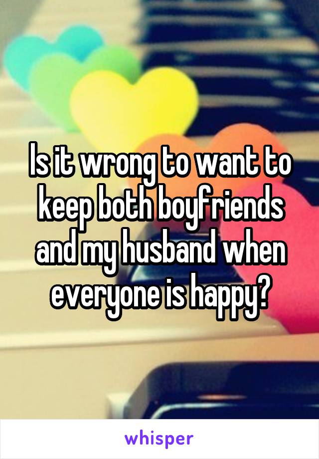 Is it wrong to want to keep both boyfriends and my husband when everyone is happy?