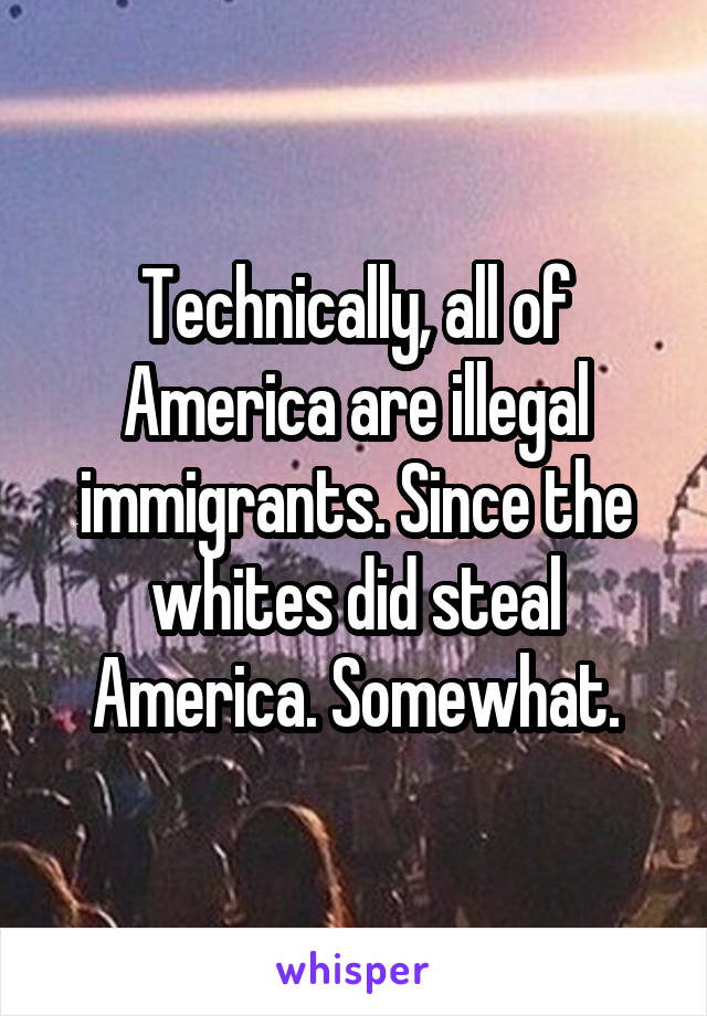 Technically, all of America are illegal immigrants. Since the whites did steal America. Somewhat.