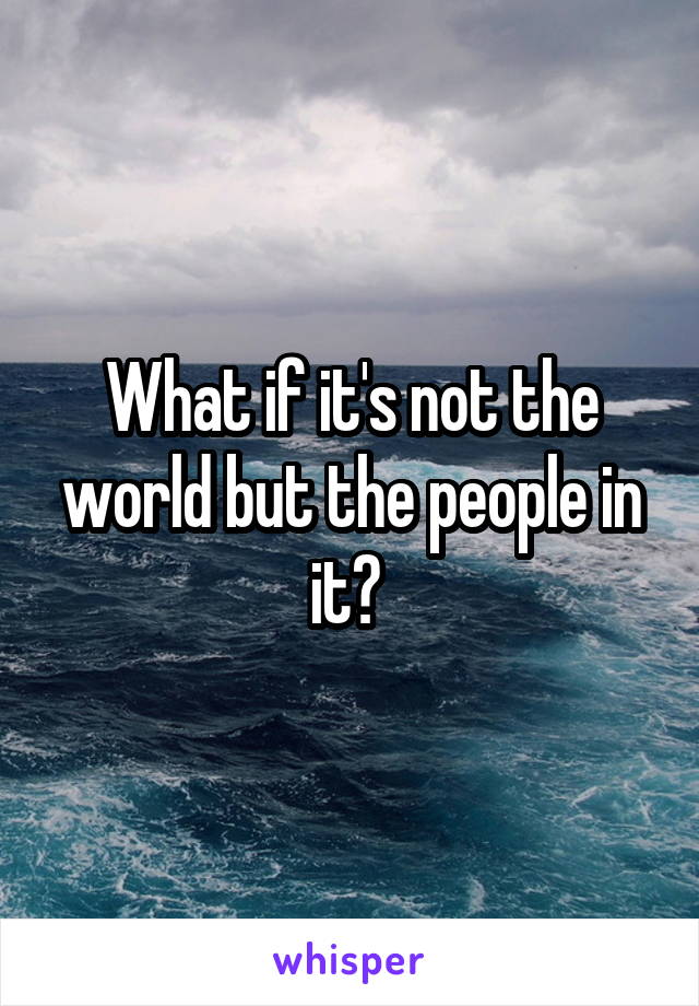 What if it's not the world but the people in it? 