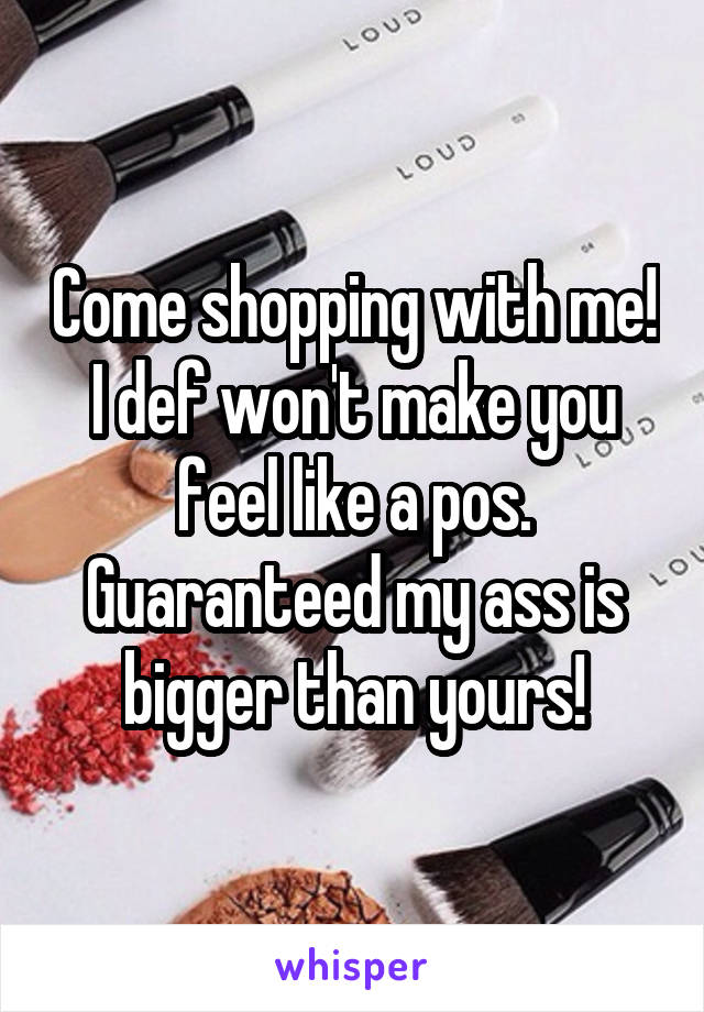 Come shopping with me! I def won't make you feel like a pos. Guaranteed my ass is bigger than yours!