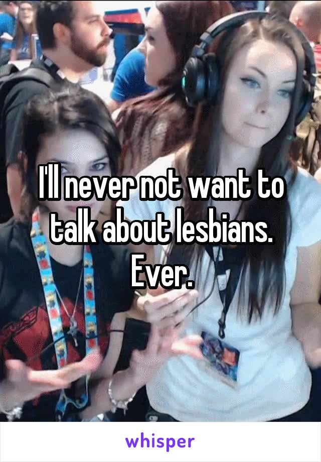 I'll never not want to talk about lesbians. Ever.