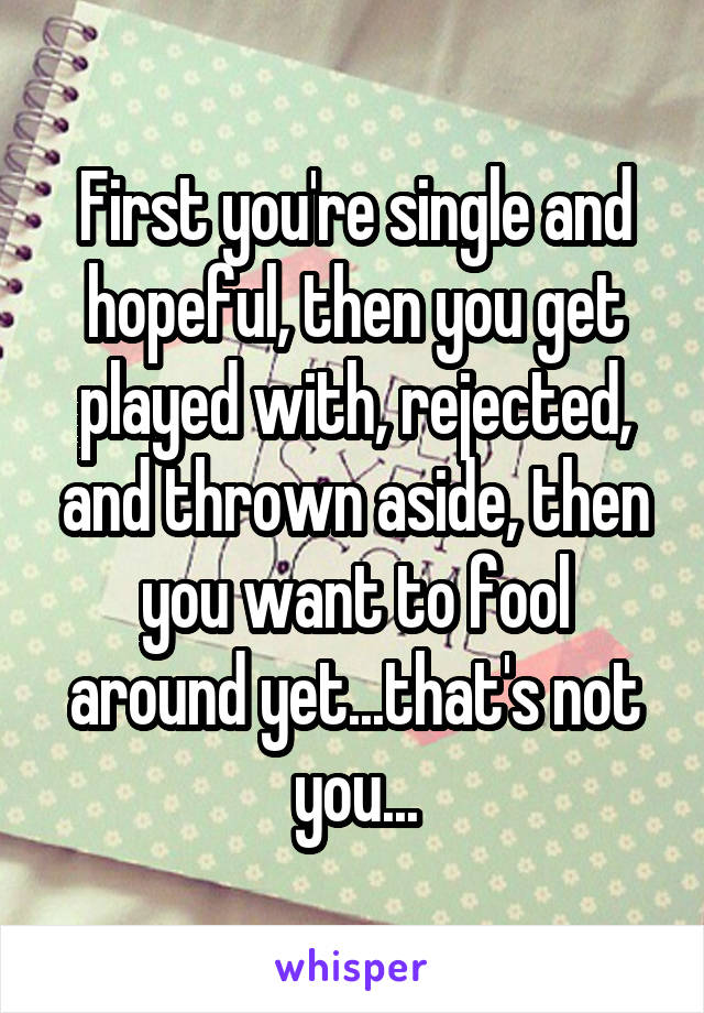 First you're single and hopeful, then you get played with, rejected, and thrown aside, then you want to fool around yet...that's not you...