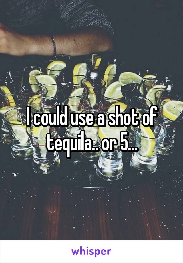 I could use a shot of tequila.. or 5...