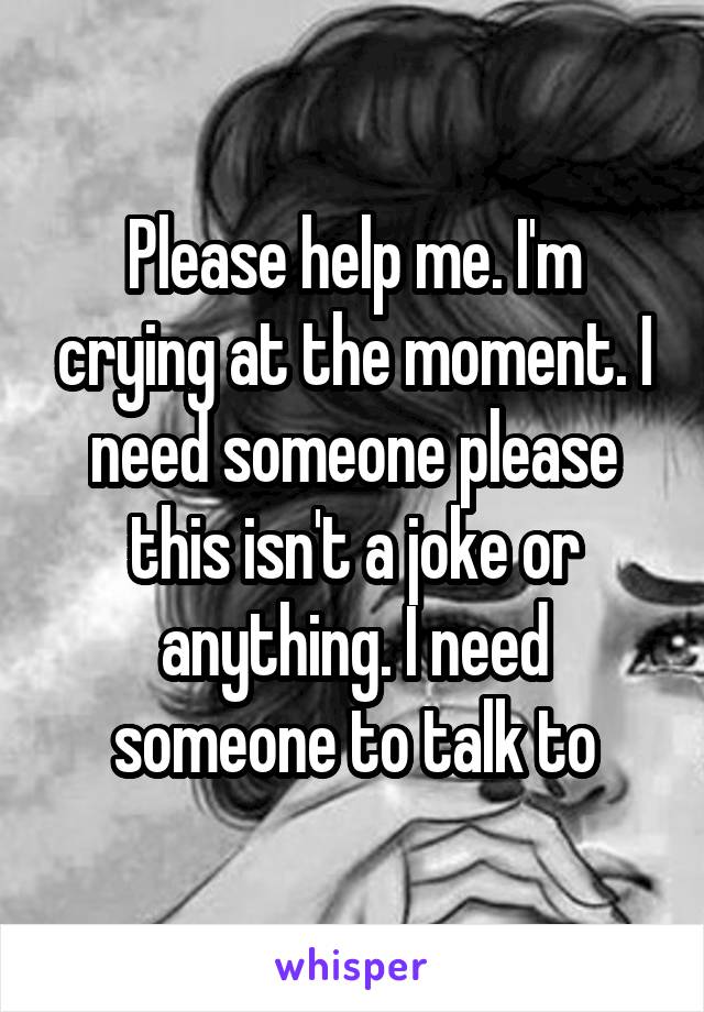 Please help me. I'm crying at the moment. I need someone please this isn't a joke or anything. I need someone to talk to