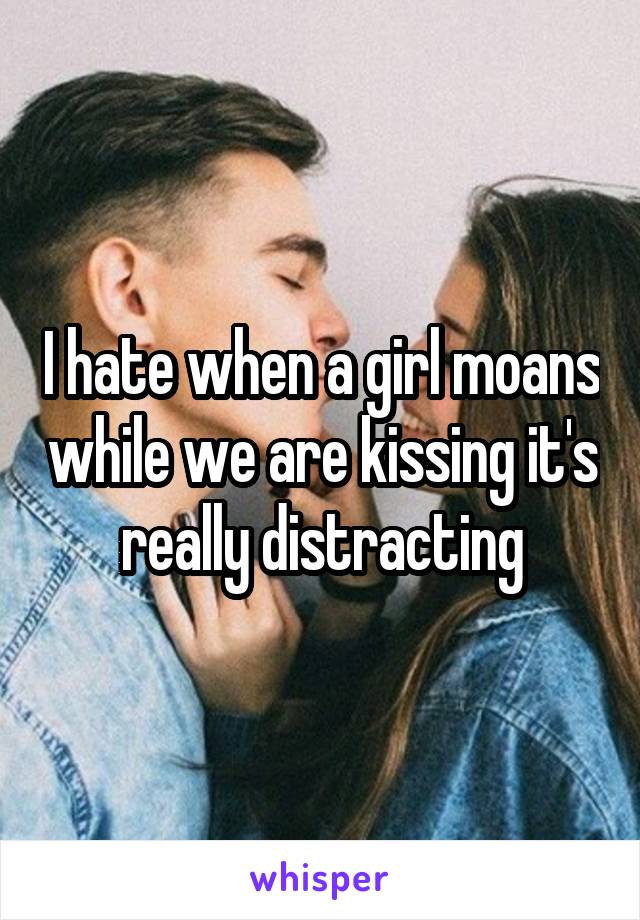 I hate when a girl moans while we are kissing it's really distracting