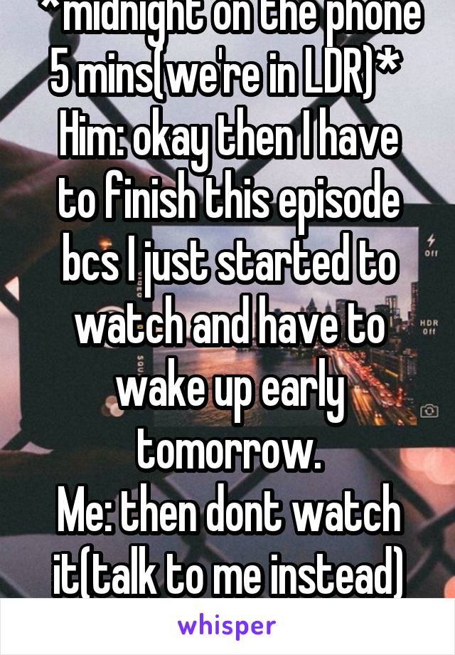 *midnight on the phone 5 mins(we're in LDR)* 
Him: okay then I have to finish this episode bcs I just started to watch and have to wake up early tomorrow.
Me: then dont watch it(talk to me instead)
