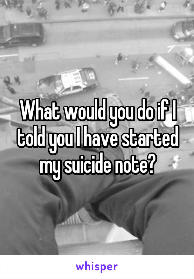 What would you do if I told you I have started my suicide note?