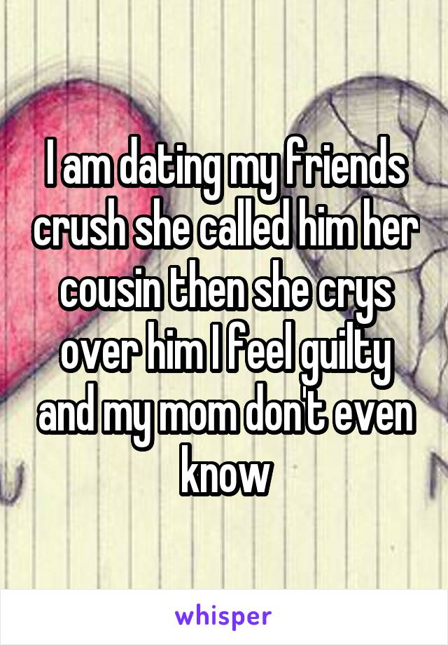 I am dating my friends crush she called him her cousin then she crys over him I feel guilty and my mom don't even know