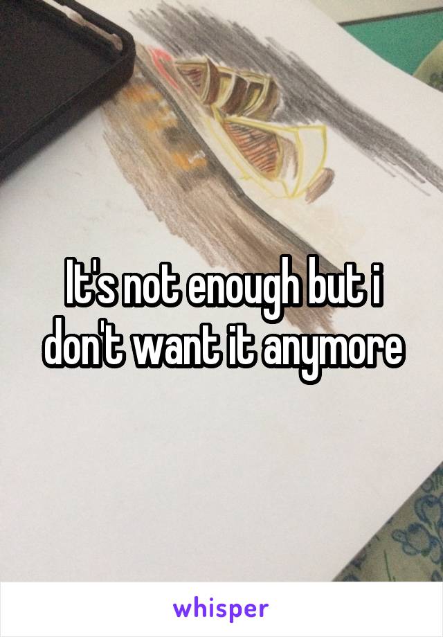 It's not enough but i don't want it anymore