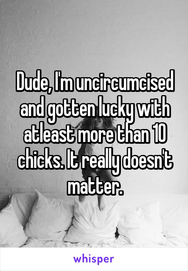 Dude, I'm uncircumcised and gotten lucky with atleast more than 10 chicks. It really doesn't matter.
