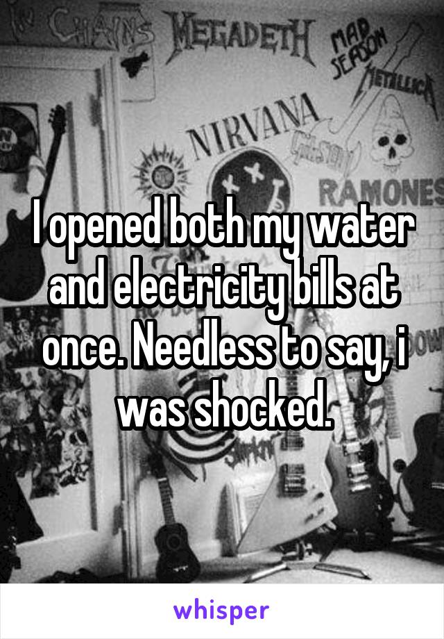 I opened both my water and electricity bills at once. Needless to say, i was shocked.