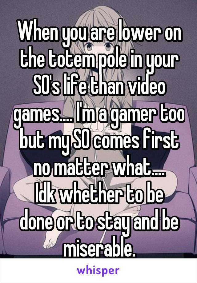 When you are lower on the totem pole in your SO's life than video games.... I'm a gamer too but my SO comes first no matter what....
Idk whether to be done or to stay and be miserable.