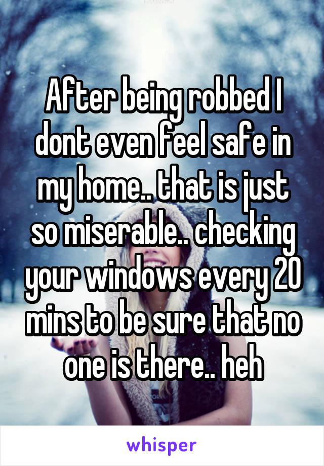 After being robbed I dont even feel safe in my home.. that is just so miserable.. checking your windows every 20 mins to be sure that no one is there.. heh