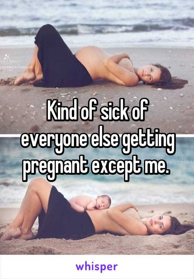 Kind of sick of everyone else getting pregnant except me. 