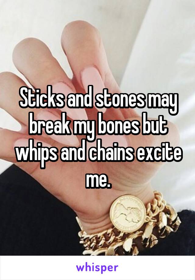 Sticks and stones may break my bones but whips and chains excite me.