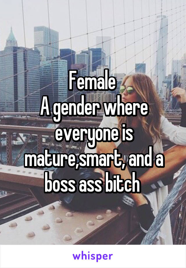 Female 
A gender where everyone is mature,smart, and a boss ass bitch 