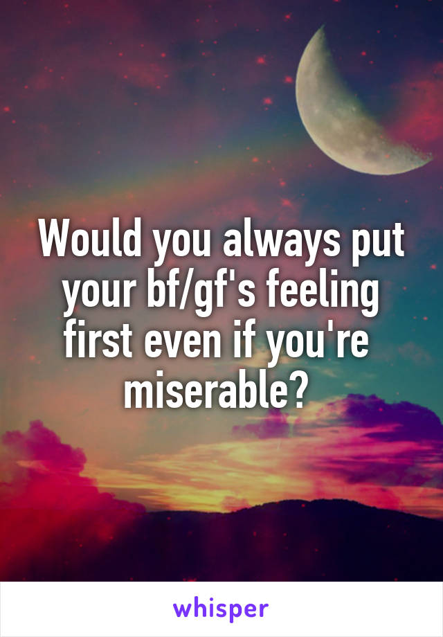 Would you always put your bf/gf's feeling first even if you're  miserable? 