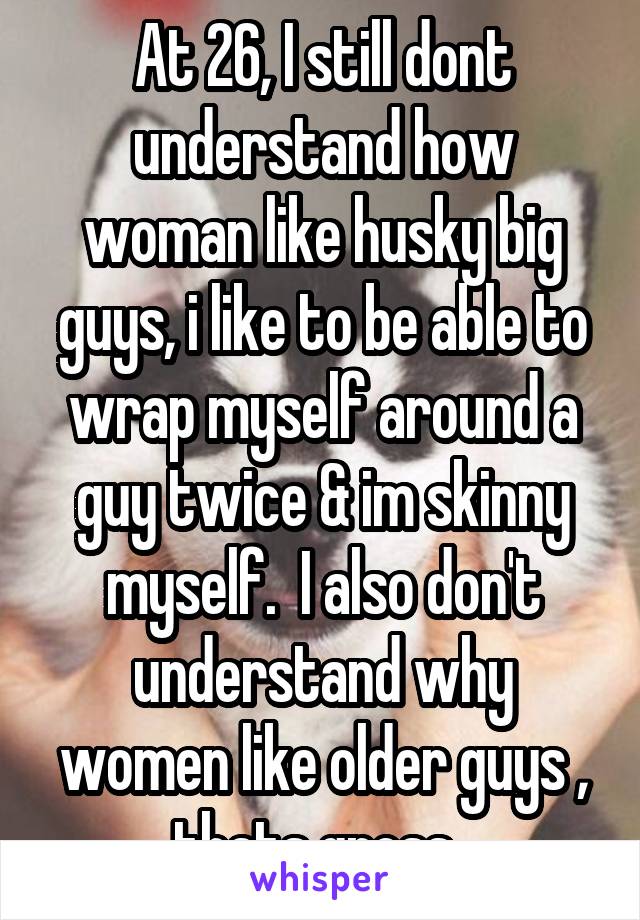 At 26, I still dont understand how woman like husky big guys, i like to be able to wrap myself around a guy twice & im skinny myself.  I also don't understand why women like older guys , thats gross. 