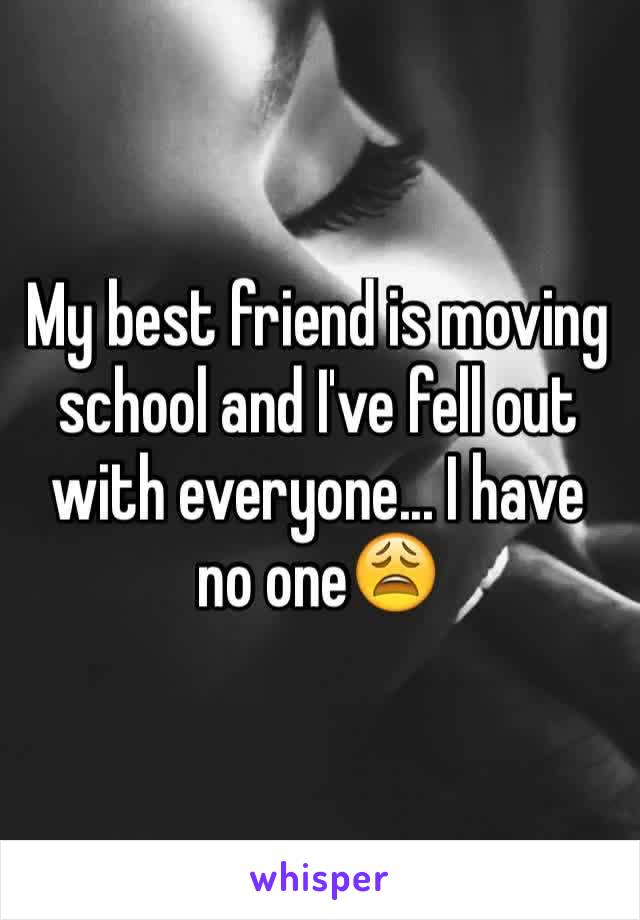 My best friend is moving school and I've fell out with everyone... I have no one😩