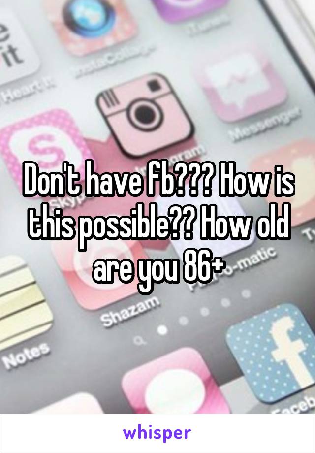 Don't have fb??? How is this possible?? How old are you 86+