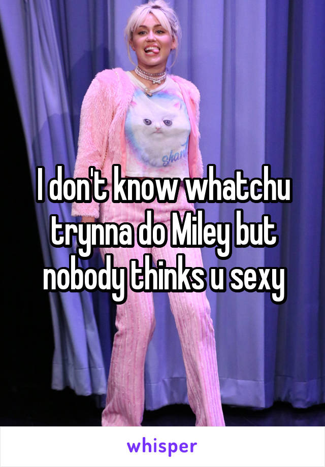 I don't know whatchu trynna do Miley but nobody thinks u sexy