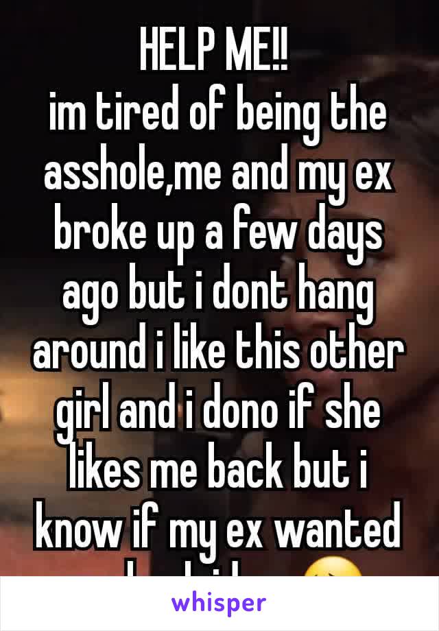 HELP ME!! 
im tired of being the asshole,me and my ex broke up a few days ago but i dont hang around i like this other girl and i dono if she likes me back but i know if my ex wanted me back id go 😔