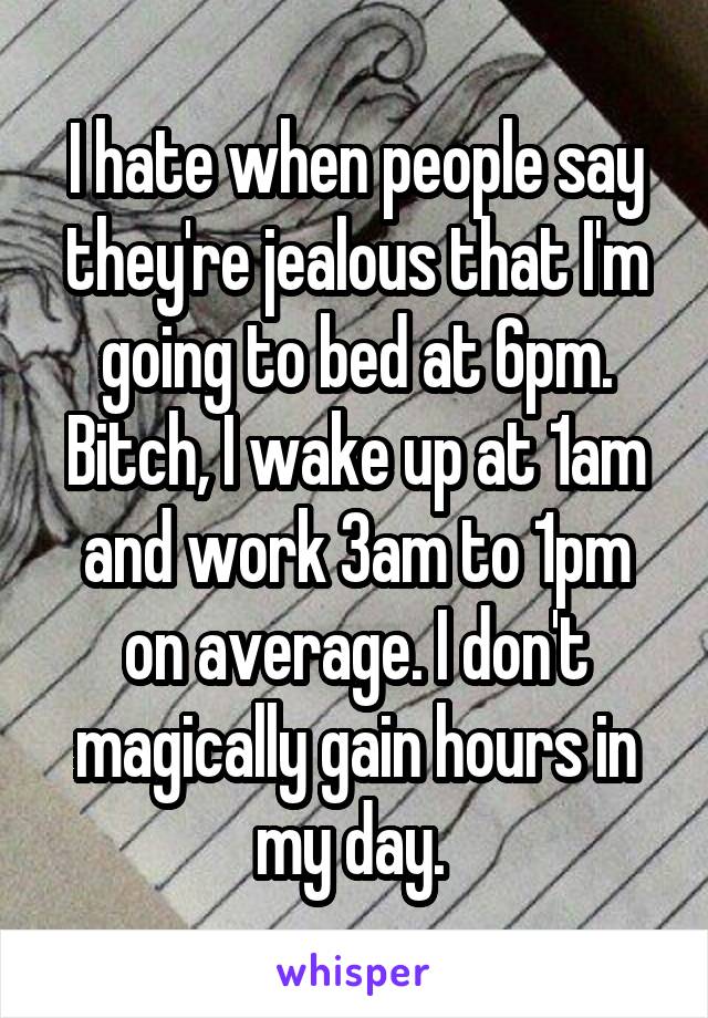 I hate when people say they're jealous that I'm going to bed at 6pm. Bitch, I wake up at 1am and work 3am to 1pm on average. I don't magically gain hours in my day. 