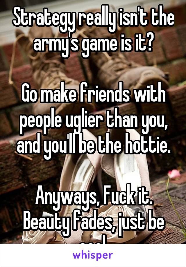 Strategy really isn't the army's game is it?

Go make friends with people uglier than you, and you'll be the hottie.

Anyways, Fuck it. Beauty fades, just be cool.