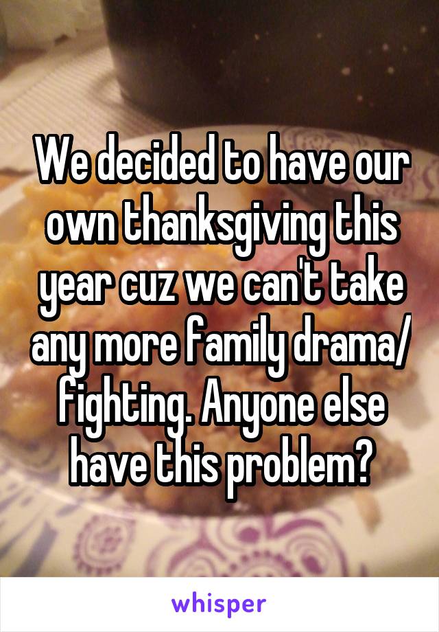 We decided to have our own thanksgiving this year cuz we can't take any more family drama/ fighting. Anyone else have this problem?