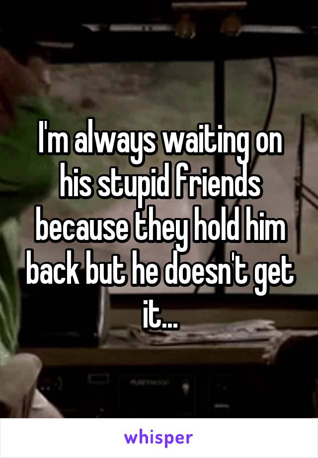 I'm always waiting on his stupid friends because they hold him back but he doesn't get it...