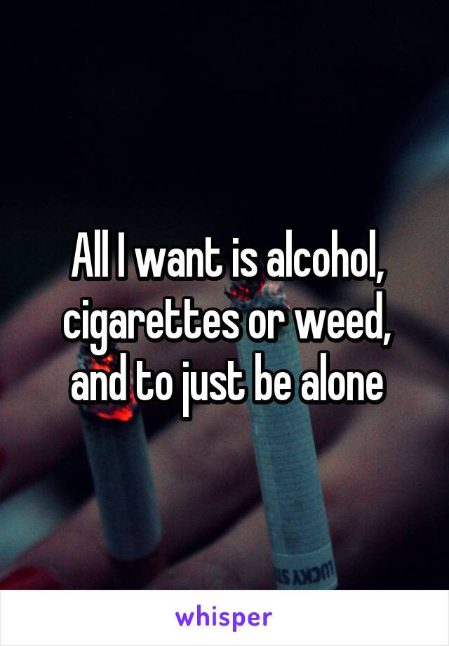 All I want is alcohol, cigarettes or weed, and to just be alone