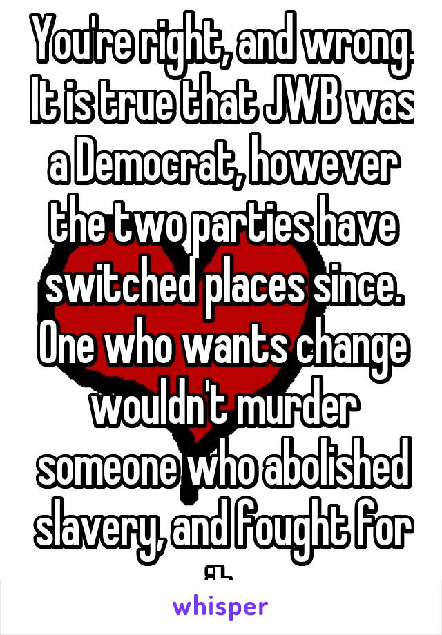 You're right, and wrong. It is true that JWB was a Democrat, however the two parties have switched places since. One who wants change wouldn't murder someone who abolished slavery, and fought for it.