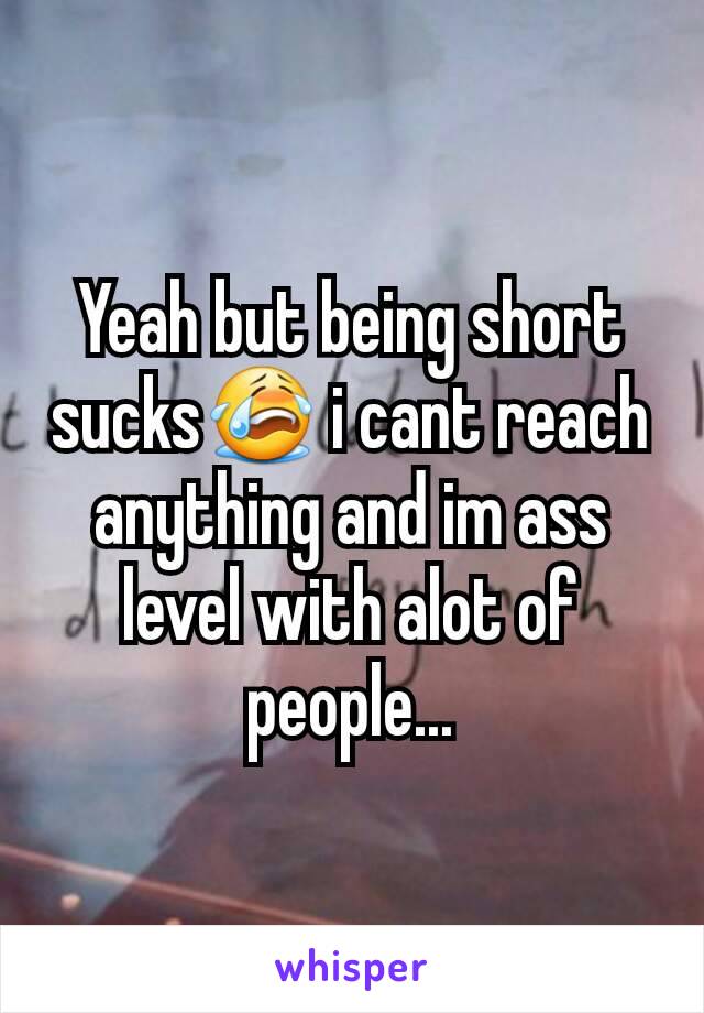 Yeah but being short sucks😭 i cant reach anything and im ass level with alot of people...