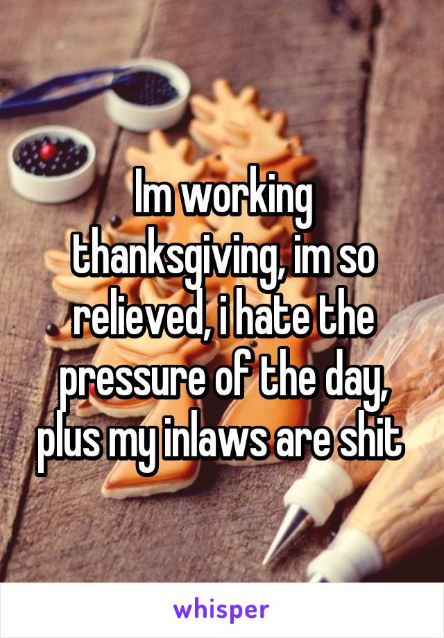 Im working thanksgiving, im so relieved, i hate the pressure of the day, plus my inlaws are shit 